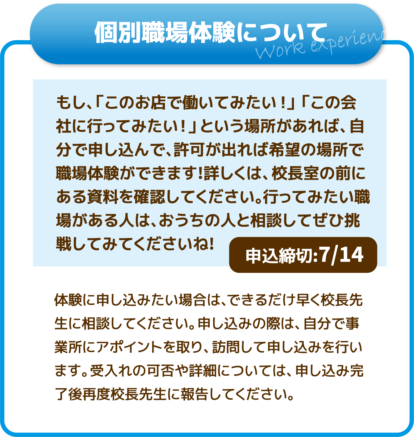 【個別職場体験について】もし、「このお店で働いてみたい！」「この会社に行ってみたい！」という場所があれば、自分で申し込んで、許可が出れば希望の場所で職場体験ができます!詳しくは、校長室の前にある資料を確認してください。行ってみたい職場がある人は、おうちの人と相談してぜひ挑戦してみてください​ね!(申込締切:7/14)体験に申し込みたい場合は、できるだけ早く校長先生に相談してください。申し込みの際は、自分で事業所にアポイントを取り、訪問して申し込みを行います。受入れの可否や詳細については、申し込み完了後再度校長先生に報告してください。